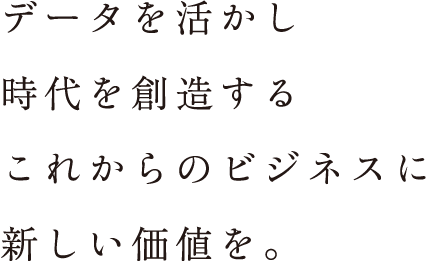 データを活かし時代を創造するこれからのビジネスに新しい価値を。