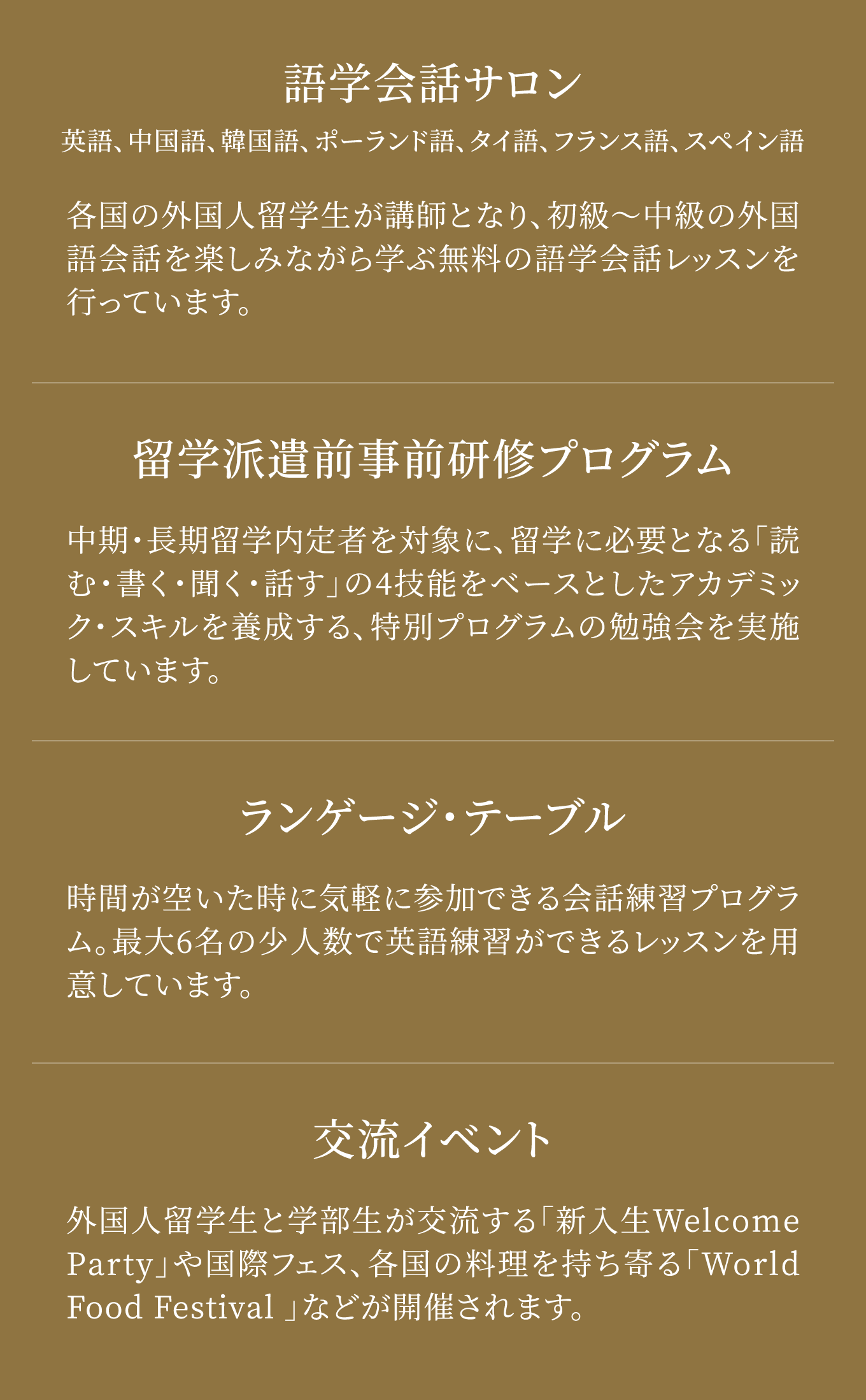 語学会話サロン 英語、中国語、韓国語、ポーランド語、タイ語、フランス語、スペイン語 各国の外国人留学生が講師となり、初級～中級の外国語会話を楽しみながら学ぶ無料の語学会話レッスンを行っています。 留学派遣前事前研修プログラム 中期・長期留学内定者を対象に、留学に必要となる「読む・書く・聞く・話す」の4技能をベースとしたアカデミック・スキルを養成する、特別プログラムの勉強会を実施しています。 ランゲージ・テーブル 時間が空いた時に気軽に参加できる会話練習プログラム。最大6 名の少人数で英語練習ができるレッスンを用意しています。 交流イベント 外国人留学生と学部生が交流する「新入生Welcome Party 」や国際フェス、各国の料理を持ち寄る「World Food Festival 」などが開催されます。